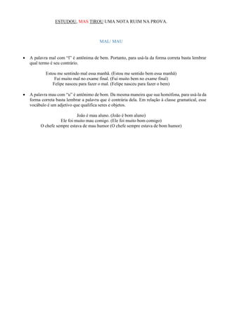ESTUDOU, MAS TIROU UMA NOTA RUIM NA PROVA.
MAL/ MAU
• A palavra mal com “l” é antônima de bem. Portanto, para usá-la da forma correta basta lembrar
qual termo é seu contrário.
Estou me sentindo mal essa manhã. (Estou me sentido bem essa manhã)
Fui muito mal no exame final. (Fui muito bem no exame final)
Felipe nasceu para fazer o mal. (Felipe nasceu para fazer o bem)
• A palavra mau com “u” é antônimo de bom. Da mesma maneira que sua homófona, para usá-la da
forma correta basta lembrar a palavra que é contrária dela. Em relação à classe gramatical, esse
vocábulo é um adjetivo que qualifica seres e objetos.
João é mau aluno. (João é bom aluno)
Ele foi muito mau comigo. (Ele foi muito bom comigo)
O chefe sempre estava de mau humor (O chefe sempre estava de bom humor)
 