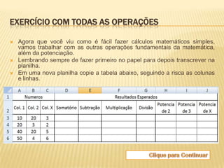 EXERCÍCIO COM TODAS AS OPERAÇÕES

   Agora que você viu como é fácil fazer cálculos matemáticos simples,
    vamos trabalhar com as outras operações fundamentais da matemática,
    além da potenciação.
   Lembrando sempre de fazer primeiro no papel para depois transcrever na
    planilha.
   Em uma nova planilha copie a tabela abaixo, seguindo a risca as colunas
    e linhas.
 