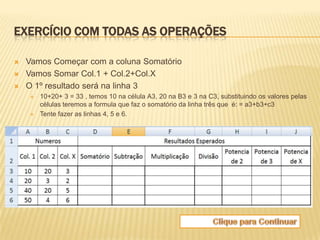 EXERCÍCIO COM TODAS AS OPERAÇÕES

   Vamos Começar com a coluna Somatório
   Vamos Somar Col.1 + Col.2+Col.X
   O 1º resultado será na linha 3
       10+20+ 3 = 33 , temos 10 na célula A3, 20 na B3 e 3 na C3, substituindo os valores pelas
        células teremos a formula que faz o somatório da linha três que é: = a3+b3+c3
       Tente fazer as linhas 4, 5 e 6.
 