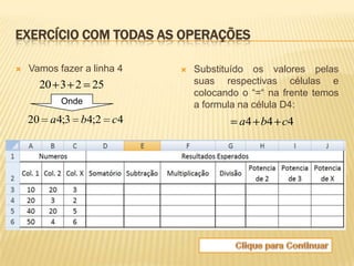 EXERCÍCIO COM TODAS AS OPERAÇÕES

   Vamos fazer a linha 4      Substituído os valores pelas
      20 3 2 25                 suas respectivas células e
                                colocando o “=“ na frente temos
           Onde                 a formula na célula D4:
    20 a 4;3 b4;2 c4                     a4 b4 c4
 