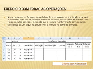 EXERCÍCIO COM TODAS AS OPERAÇÕES

   Abaixo você ver as formulas nas 4 linhas, lembrando que na sua tabela você verá
    o resultado, para ver as formulas clique 2x em cada célula, além da formula você
    verás s células coloridas, indicando que a formula manter vinculo com a células.
    você pode dá um clique na célula e ver a formula na barra de formulas.
 