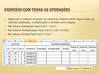 EXERCÍCIO COM TODAS AS OPERAÇÕES

   Seguindo o mesmo principio do exercício anterior tente agora fazer as
    colunas subtração, multiplicação e divisão como segue:
   Na coluna Subtração faça Col.2 – Col.1
   Na Coluna Multiplicação faça Col.2 x Col.1 x Col.x
   Na coluna Divisão faça Col.2 / Col.1
 