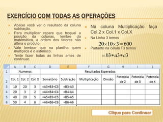 EXERCÍCIO COM TODAS AS OPERAÇÕES
   Abaixo você ver o resultado da coluna  Na coluna Multiplicação   faça
    subtração.
   Para multiplicar repare que troquei a   Col.2 x Col.1 x Col.X
    posição da colunas, lembre da  Na Linha 3 temos
    matemática, a ordem dos fatores não
    altera o produto.                           20 10 3 600
   Vale lembrar que na planilha quem  Portanto na célula F3 temos
    multiplica é o asterisco.
   Tente fazer todas as linhas antes de            b3 a3 c3
    continuar.
 