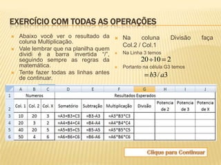 EXERCÍCIO COM TODAS AS OPERAÇÕES
   Abaixo você ver o resultado da         Na      coluna       Divisão   faça
    coluna Multiplicação.
                                            Col.2 / Col.1
   Vale lembrar que na planilha quem
    dividi é a barra invertida “/”,        Na Linha 3 temos
    seguindo sempre as regras da                   20 10 2
    matemática.                            Portanto na célula G3 temos
   Tente fazer todas as linhas antes                  b3 / a3
    de continuar.
 
