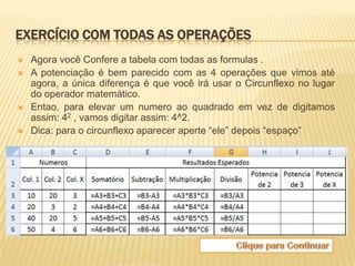 EXERCÍCIO COM TODAS AS OPERAÇÕES
   Agora você Confere a tabela com todas as formulas .
   A potenciação é bem parecido com as 4 operações que vimos até
    agora, a única diferença é que você irá usar o Circunflexo no lugar
    do operador matemático.
   Entao, para elevar um numero ao quadrado em vez de digitamos
    assim: 42 , vamos digitar assim: 4^2.
   Dica: para o circunflexo aparecer aperte “ele” depois “espaço”
 