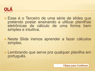 OLÁ
   Esse é o Terceiro de uma série de slides que
    pretendo postar ensinando a utilizar planilhas
    eletrônicas de cálculo de uma forma bem
    simples e intuitiva.

   Neste Slide iremos aprender a fazer cálculos
    simples.

   Lembrando que serve pra qualquer planilha em
    português.
 