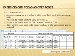 EXERCÍCIO COM TODAS AS OPERAÇÕES
   Confira o resultado.
   Antes de passar para o próximo slide tente fazer as 2 ultimas colunas
    onde:
   Potencia de 3 será a coluna Col.2 elevado a 3.
   Potencia de X será a coluna Col.1 elevado a coluna Col.X
   Obs.: lembre-se de usar endereços de células e não os números quando
    possível.
 