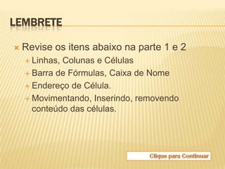 LEMBRETE

   Revise os itens abaixo na parte 1 e 2
     Linhas,Colunas e Células
     Barra de Fórmulas, Caixa de Nome

     Endereço de Célula.

     Movimentando, Inserindo, removendo
      conteúdo das células.
 