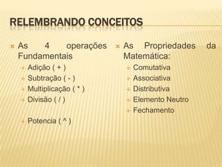RELEMBRANDO CONCEITOS

   As   4    operações          As Propriedades       da
    Fundamentais                  Matemática:
       Adição ( + )                 Comutativa
       Subtração ( - )              Associativa
       Multiplicação ( * )          Distributiva
       Divisão ( / )                Elemento Neutro
                                     Fechamento
       Potencia ( ^ )
 