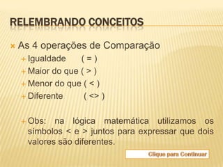 RELEMBRANDO CONCEITOS

   As 4 operações de Comparação
     Igualdade    (=)
     Maior do que ( > )

     Menor do que ( < )

     Diferente     ( <> )

     Obs:  na lógica matemática utilizamos os
     símbolos < e > juntos para expressar que dois
     valores são diferentes.
 