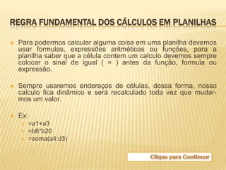 REGRA FUNDAMENTAL DOS CÁLCULOS EM PLANILHAS

   Para podermos calcular alguma coisa em uma planilha devemos
    usar formulas, expressões aritméticas ou funções, para a
    planilha saber que a célula contem um calculo devemos sempre
    colocar o sinal de igual ( = ) antes da função, formula ou
    expressão.

   Sempre usaremos endereços de células, dessa forma, nosso
    calculo fica dinâmico e será recalculado toda vez que mudar-
    mos um valor.

   Ex:
       =a1+a3
       =b6*b20
       =soma(a4:d3)
 