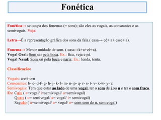 Fonética→ se ocupa dos fonemas (= sons); são eles as vogais, as consoantes e as
semivogais. Veja:
Letra→É a representação gráfica dos sons da fala.( casa→ cê+ a+ esse+ a).
Fonema→ Menor unidade de som. ( casa→k+a+zê+a).
Vogal Oral: Som sai pela boca. Ex.: fica, veja e pá.
Vogal Nasal: Som sai pela boca e nariz. Ex.: lenda, tenta.
Classificação:
Vogais: a-e-i-o-u
Consoantes: b- c- d-f- g- h- j- k- l- m- n- p- q- r- s- t- v- x-w- y- z
Semivogais: Tem que estar ao lado de uma vogal, ter o som de i ou u e ter o som fraco.
Ex: Caiu ( a=vogal/ i=semivogal/ u=semivogal)
Quais ( u= semivogal/ a= vogal/ i= semivogal)
Saguão ( u=semivogal/ a= vogal/ o= com som de u, semivogal)
Fonética
 