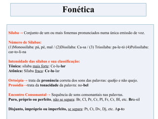 Fonética
Sílaba→ Conjunto de um ou mais fonemas pronunciados numa única emissão de voz.
Número de Sílabas:
(1)Monossílaba: pá, pé, mal / (2)Dissílaba: Ca-sa / (3) Trissílaba: pa-le-tó (4)Polissílaba:
car-to-li-na
Intensidade das sílabas e sua classificação:
Tônica: sílaba mais forte: Ce-lu-lar
Atônica: Sílaba fraca: Ce-lu-lar
Ortoépia→ trata da pronúncia correta dos sons das palavras: queijo e não quejo.
Prosódia→trata da tonacidade da palavra: no-bel
Encontro Consonantal→ Sequência de sons consonantais nas palavras.
Puro, próprio ou perfeito, não se separa: Br, Cl, Pr, Cr, Pl, Fr, Cr, Bl, etc. Bra-sil
Disjunto, impróprio ou imperfeito, se separa: Pt, Ct, Dv, Dj, etc. Ap-to
 