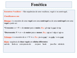 Fonética
Encontros Vocálicos→ São sequências de sons vocálicos, vogal e/ ou semivogal.
Classificam-se em:
Ditongo: é o encontro de uma vogal com uma semivogal ou de uma semivogal com uma
vogal e pode ser:
*Crescente: sv + V→ do menor para o maior. Ex.: gê-nio/ á-gua/ sé-rie
*Decrescente: V + sv→ do maior para o menor. Ex.: coi-sa/ i-dei-a/ cai-xa
Tritongo: é o encontro de sv + V +s v. Ex.: pa-ra-guai / sa-guão / u-ru-guai
Hiato: sequência de duas vogais em sílabas diferentes:
sa-í-da fa-ís-ca com-pre-en-do en-jo-o ba-ú jo-e-lho mi-ú-do
 