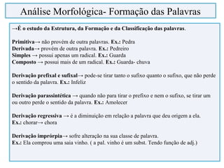 →É o estudo da Estrutura, da Formação e da Classificação das palavras.
Primitiva→ não provém de outra palavras. Ex.: Pedra
Derivada→ provém de outra palavra. Ex.: Pedreiro
Simples → possui apenas um radical. Ex.: Guarda
Composto → possui mais de um radical. Ex.: Guarda- chuva
Derivação prefixal e sufixal→ pode-se tirar tanto o sufixo quanto o sufixo, que não perde
o sentido da palavra. Ex.: Infeliz
Derivação parassintética → quando não para tirar o prefixo e nem o sufixo, se tirar um
ou outro perde o sentido da palavra. Ex.: Amolecer
Derivação regressiva → é a diminuição em relação a palavra que deu origem a ela.
Ex.: chorar→ chora
Derivação imprórpia→ sofre alteração na sua classe de palavra.
Ex.: Ela comprou uma saia vinho. ( a pal. vinho é um subst. Tendo função de adj.)
Análise Morfológica- Formação das Palavras
 