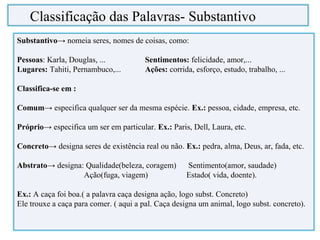 Substantivo→ nomeia seres, nomes de coisas, como:
Pessoas: Karla, Douglas, ... Sentimentos: felicidade, amor,...
Lugares: Tahiti, Pernambuco,... Ações: corrida, esforço, estudo, trabalho, ...
Classifica-se em :
Comum→ especifica qualquer ser da mesma espécie. Ex.: pessoa, cidade, empresa, etc.
Próprio→ especifica um ser em particular. Ex.: Paris, Dell, Laura, etc.
Concreto→ designa seres de existência real ou não. Ex.: pedra, alma, Deus, ar, fada, etc.
Abstrato→ designa: Qualidade(beleza, coragem) Sentimento(amor, saudade)
Ação(fuga, viagem) Estado( vida, doente).
Ex.: A caça foi boa.( a palavra caça designa ação, logo subst. Concreto)
Ele trouxe a caça para comer. ( aqui a pal. Caça designa um animal, logo subst. concreto).
Classificação das Palavras- Substantivo
 