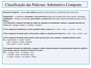 Plural dos Composto→ possui dois radicais separados ou não por hífen, a composição pode ocorrer por:
Justaposição→ o substantivo não ganha e nem perde letra durante sua formação. Ex.: passa+tempo= passtempo.
Aglutinação→ durante sua formação, pode ganhar ou perder letra. Ex.: água+ardente=aguardente,perdeu a letra a.
Regras:
1) O substantivo composto formado por palavras repetidas ou semelhantes, somente o segundo elemento irá
variar. Ex.: o pingue- pongue→ os pingue – pongues
2) Nos compostos formados por verbos repetidos ambos variam. Ex.: o corre – corre→ os corres – corres
3) Nos compostos formados pelos verbos oposto, ambos os elementos invariam. Ex.: o leva – traz→ os leva – traz
4) Nos compostos formados pelos prefixos: grão, grã, bel, pós e pré, somente o segundo elemento varia:
Ex.: o grão-mestre→ os grão – mestre
a grã – duquesa→ as grã - duquesas
o bel- prazer→ os bel – prazeres
5) O segundo elemento do substantivo composto indica o tipo do primeiro elemento,fazendo função de adjetivo,
sendo assim, somente o primeiro elemento irá variar.
Ex.: A manga - rosa→ As mangas - rosa
A banana - maçã→As bananas- maçã
A caneta - tinteiro→ As canteas - tinteiro
Classificação das Palavras- Substantivo Composto
 