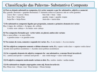 6) Para os demais substantivos compostos, irá variar somente o que for substantivo, adjetivo e numeral:
Ex.: guarda- florestais→ guardas-florestais(o 1º elemento refere-se à pessoa e não ao verbo guardar)
couve- flor→ couves- flores boa-vida→ boas - vidas
boia- fria→ boias-frias guarda- roupa→ guarda- roupas
beija-flor→ beija-flores meio-dia→ meios-dias
7) Os substantivos compostos ligados por preposição, somente o primeiro elemento irá variar:
Ex.: A água -de- colônia→ As águas -de- colônia
A mula -sem- cabeça→ As mulas -sem- cabeça
8) Nos compostos formados por verbo+subst. no plural, ambos não variam:
Ex.: o saca-rolhas→ os saca-rolhas
o guarda-costas→ os guarda-costas
9) Nos nomes de rezas, somente o segundo irá variar. Ex.: A ave-maria→ As aves-marias
10) Nos adjetivos compostos somente o último elemento varia. Ex.: sapato verde-claro→ sapatos verde-claros/
Acordo sócio-político-econômico→ Acordos sócio-político-econômicos
11) Se o segundo elemento do adjetivo composto for um substantivo, o mesmo ficará invariável:
Ex.: camisa azul-pavão→ camisas azul-pavão / saia verde-musgo→ saias verde-musgo
12) O adjetivo composto surdo-mudo variam os dois. Ex.: surdos- mudos / surdas-mudas
13) Os substantivos simples empregados como adj. ficam invariáveis:
Ex.: blusa rosa→ blusas- rosa/ blusa laranja→ blusas laranja
Classificação das Palavras- Substantivo Composto
 