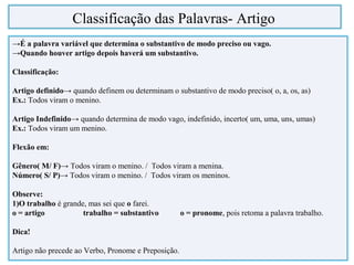 →É a palavra variável que determina o substantivo de modo preciso ou vago.
→Quando houver artigo depois haverá um substantivo.
Classificação:
Artigo definido→ quando definem ou determinam o substantivo de modo preciso( o, a, os, as)
Ex.: Todos viram o menino.
Artigo Indefinido→ quando determina de modo vago, indefinido, incerto( um, uma, uns, umas)
Ex.: Todos viram um menino.
Flexão em:
Gênero( M/ F)→ Todos viram o menino. / Todos viram a menina.
Número( S/ P)→ Todos viram o menino. / Todos viram os meninos.
Observe:
1)O trabalho é grande, mas sei que o farei.
o = artigo trabalho = substantivo o = pronome, pois retoma a palavra trabalho.
Dica!
Artigo não precede ao Verbo, Pronome e Preposição.
Classificação das Palavras- Artigo
 