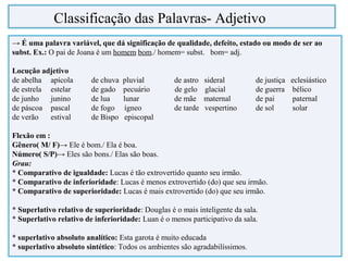 → É uma palavra variável, que dá significação de qualidade, defeito, estado ou modo de ser ao
subst. Ex.: O pai de Joana é um homem bom./ homem= subst. bom= adj.
Locução adjetivo
de abelha apícola de chuva pluvial de astro sideral de justiça eclesiástico
de estrela estelar de gado pecuário de gelo glacial de guerra bélico
de junho junino de lua lunar de mãe maternal de pai paternal
de páscoa pascal de fogo ígneo de tarde vespertino de sol solar
de verão estival de Bispo episcopal
Flexão em :
Gênero( M/ F)→ Ele é bom./ Ela é boa.
Número( S/P)→ Eles são bons./ Elas são boas.
Grau:
* Comparativo de igualdade: Lucas é tão extrovertido quanto seu irmão.
* Comparativo de inferioridade: Lucas é menos extrovertido (do) que seu irmão.
* Comparativo de superioridade: Lucas é mais extrovertido (do) que seu irmão.
* Superlativo relativo de superioridade: Douglas é o mais inteligente da sala.
* Superlativo relativo de inferioridade: Luan é o menos participativo da sala.
* superlativo absoluto analítico: Esta garota é muito educada
* superlativo absoluto sintético: Todos os ambientes são agradabilíssimos.
Classificação das Palavras- Adjetivo
 
