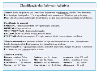 Numeral é uma das palavras que se relaciona diretamente ao substantivo, dando a ideia de número.
Ex.: Andei por duas quadras./ Fui a segunda colocada no concurso./ Comi um quarto da pizza.
Dica: Um artigo indica indefinição do substantivo e o um numeral indica quantidade do substantivo.
Classificação do numeral:
CARDINAL→Indica quantidade, serve para fazer a contagem.
ORDINAL→Expressa ordem.
MULTIPLICATIVO→Indica multiplicação.
FRACIONÁRIO→Expressa divisão, fração e partes.
COLETIVO→Indica um conjunto. Exemplo: centena, dúzia, dezena, década e milheiro.
Números substantivo→ aparecem isolados, ou seja não acompanham um subst., desempenham
função do próprio subst. Ex.: Morreram três naquele trágico acidente.
Números adjetivos→ aparecem relacionam a um subst. exercendo a função de Adjunto Adnominal.
Ex.: Morreram três pessoas naquele acidente.
Números Coletivos:
Bíduo→período de 2 dias Decênio→ per. de 10 anos centena→conj.de 100 unid.
Bimestre→ ´´ ´´ de 2 anos Mês→per. de 30 dias dístico→estrofe de 2 versos
Centenário→´´ ´´ de 100 anos Milênio→ per. de 1000 anos terceto→ ´´ ´´ de 3 versos
Novena→ per. de 9 dias Quarentena→ per. de 40 dias dúzia/grosa→ 12 unid.
Classificação das Palavras- Adjetivos
 