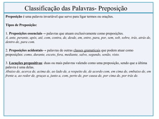 Preposição é uma palavra invariável que serve para ligar termos ou orações.
Tipos de Preposição:
1. Preposições essenciais→ palavras que atuam exclusivamente como preposições.
A, ante, perante, após, até, com, contra, de, desde, em, entre, para, por, sem, sob, sobre, trás, atrás de,
dentro de, para com.
2. Preposições acidentais→ palavras de outras classes gramaticais que podem atuar como
preposições: como, durante, exceto, fora, mediante, salvo, segundo, senão, visto.
3. Locuções prepositivas: duas ou mais palavras valendo como uma preposição, sendo que a última
palavra é uma delas.
Abaixo de, acerca de, acima de, ao lado de, a respeito de, de acordo com, em cima de, embaixo de, em
frente a, ao redor de, graças a, junto a, com, perto de, por causa de, por cima de, por trás de.
Classificação das Palavras- Preposição
 
