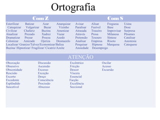 Ortografia
ComZ Com S
Esterilizar Batizar Azar Anarquizar
Catequizar Vulgarizar Bazar Vizinho
Civilizar Chafariz Buzina Amenizar
Atualizar Prezado Xadrez Vazar
Dramatizar Prezar Proeza Azedo
Colonizar Amizade Ojeriza Desmazelo
Localizar/ Granizo/Talvez/Economizar/Baliza
Buzina/ Hipnotizar/ Fragilizar/ Cicatriz/Azeite
Avisar Alisar Freguesa Usina
Paralisar Fusível Base Dose
Atrasada Traseiro Improvisar Surpresa
Através Prosa Milanesa Pêsames
Pretensão Tesouro Síntese Catalisar
Analisar Empresa Risoto Anestesia
Pesquisar Hipnose Marquesa Catequese
Ansiedade Desemprego
ATENÇÃO
Obcecação Discussão Excêntrico Oscilar
Obsessivo Ascensão Fricção Acesso
Obscenidade Excesso Descer Excursão
Rescisão Exceção Víscera
Excerto Desço Essencial
Excedente Consciência Facção
Esplêndido Procissão Excelência
Suscetível Abscesso Seccional
 