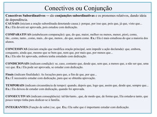 Conectivos Subordinativos→ são conjunções subordinativas e os pronomes relativos, dando ideia
de dependência.
CAUSAIS (iniciam a oração subordinada denotando causa.): porque, por isso que, pois que, já que, visto que...
Ex.: Ela deverá ser aprovada, pois estudou com dedicação.
COMPARATIVAS (estabelecem comparação): que, do que, maior, melhor ou menos, menor, pior), como,
tão...como, tanto...como, mais...do que, menos...do que, assim como. Ex.: Ela é mais estudiosa do que a maioria dos
alunos.
CONCESSIVAS (iniciam oração que modifica oração principal, sem impedir a ação declarada): que, embora,
conquanto, ainda que, mesmo que se bem que, nem que, por mais que, por menos que...
Ex.: Ela não foi aprovada, embora tenha estudado com dedicação.
CONDICIONAIS (indicam condição): se, caso, contanto que, desde que, sem que, a menos que, a não ser que, uma
vez que. Ex.: Ela pode ser aprovada, se estudar com dedicação.
Finais (indicam finalidade): As locuções para que, a fim de que, por que...
Ex.: É necessário estudar com dedicação, para que se obtenha aprovação.
TEMPORAIS (indicam circunstância de tempo): quando, depois que, logo que, assim que, desde que, sempre que...
Ex.: Ela deixou de estudar com dedicação, quando foi aprovada.
CONSECUTIVAS (indicam conseqüência): tal/tão/tanto...que, de modo que, de forma que, Ela estudava tanto, que
pouco tempo tinha para dedicar-se à família.
INTEGRANTES (Função de subst.):se, que. Ex.: Ela sabe que é importante estudar com dedicação.
Conectivos ou Conjunção
 