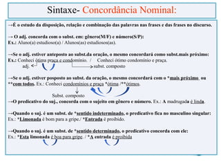 →É o estudo da disposição, relação e combinação das palavras nas frases e das frases no discurso.
→ O adj. concorda com o subst. em: gênero(M/F) e número(S/P):
Ex.: Aluno(a) estudioso(a) / Alunos(as) estudiosos(as).
→Se o adj. estiver anteposto ao subst.da oração, o mesmo concordará como subst.mais próximo:
Ex.: Conheci ótima praça e condomínio. / Conheci ótimo condomínio e praça.
adj. subst. composto
→Se o adj. estiver posposto ao subst. da oração, o mesmo concordará com o *mais próximo ou
**com todos. Ex.: Conheci condomínios e praça *ótima /**ótimos.
Subst. composto
→O predicativo do suj., concorda com o sujeito em gênero e número. Ex.: A madrugada é linda.
→Quando o suj. é um subst. de *sentido indeterminado, o predicativo fica no masculino singular:
Ex.: *Limonada é bom para a gripe./ *Entrada é proibido.
→Quando o suj. é um subst. de *sentido determinado, o predicativo concorda com ele:
Ex.: *Esta limonada é boa para gripe. / *A entrada é proibida
Sintaxe- Concordância Nominal:
 