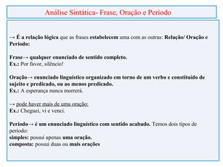 → É a relação lógica que as frases estabelecem uma com as outras: Relação/ Oração e
Período:
Frase→ qualquer enunciado de sentido completo.
Ex.: Por favor, silêncio!
Oração→ enunciado linguístico organizado em torno de um verbo e constituído de
sujeito e predicado, ou ao menos predicado.
Ex.: A esperança nunca morrerá.
→ pode haver mais de uma oração:
Ex.: Cheguei, vi e venci.
Período→ é um enunciado linguístico com sentido acabado. Temos dois tipos de
período:
simples: possui apenas uma oração.
composta: possui duas ou mais orações
Análise Sintática- Frase, Oração e Período
 