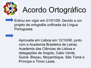 Acordo Ortográfico
Entrou em vigor em 01/01/09. Devido a um
projeto de ortografia unificada da Língua
Portuguesa.
Aprovada em Lisboa em 12/10/90, junto
com a Academia Brasileira de Letras,
Academia das Ciências de Lisboa e
delegações de Angola, Cabo Verde,
Guiné- Bissau, Moçambique, São Tomé e
Príncipe e Timor Leste.
 