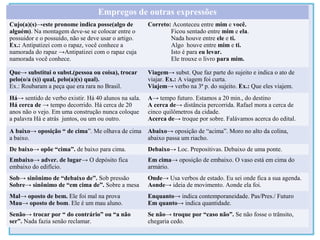 Empregos de outras expressões
Cujo(a)(s)→este pronome indica posse(algo de
alguém). Na montagem deve-se se colocar entre o
possuidor e o possuído, não se deve usar o artigo.
Ex.: Antipatizei com o rapaz, você conhece a
namorada do rapaz →Antipatizei com o rapaz cuja
namorada você conhece.
Correto: Aconteceu entre mim e você.
Ficou sentado entre mim e ela.
Nada houve entre ele e ti.
Algo houve entre mim e ti.
Isto é para eu levar.
Ele trouxe o livro para mim.
Que→ substitui o subst.(pessoa ou coisa), trocar
pelo(o/a (s)) qual, pelo(a)(s) qual).
Ex.: Roubaram a peça que era rara no Brasil.
Viagem→ subst. Que faz parte do sujeito e indica o ato de
viajar. Ex.: A viagem foi curta.
Viajem→ verbo na 3ª p. do sujeito. Ex.: Que eles viajem.
Há→ sentido de verbo existir. Há 40 alunos na sala.
Há cerca de → tempo decorrido. Há cerca de 20
anos não o vejo. Em uma construção nunca coloque
a palavra Há e atrás juntos, ou um ou outro.
A→ tempo futuro. Estamos a 20 min., do destino
A cerca de→ distância percorrida. Rafael mora a cerca de
cinco quilômetros da cidade.
Acerca de→ troque por sobre. Falávamos acerca do edital.
A baixo→ oposição “ de cima”. Me olhava de cima
a baixo.
Abaixo→ oposição de “acima”. Moro no alto da colina,
abaixo passa um riacho.
De baixo→ opõe “cima”. de baixo para cima. Debaixo→ Loc. Prepositivas. Debaixo de uma ponte.
Embaixo→ adver. de lugar→ O depósito fica
embaixo do edifício.
Em cima→ oposição de embaixo. O vaso está em cima do
armário.
Sob→ sinônimo de “debaixo de”. Sob pressão
Sobre→ sinônimo de “em cima de”. Sobre a mesa
Onde→ Usa verbos de estado. Eu sei onde fica a sua agenda.
Aonde→ ideia de movimento. Aonde ela foi.
Mal→ oposto de bem. Ele foi mal na prova
Mau→ oposto de bom. Ele é um mau aluno.
Enquanto→ indica contemporaneidade. Pas/Pres./ Futuro
Em quanto→ indica quantidade.
Senão→ trocar por “ do contrário” ou “a não
ser”. Nada fazia senão reclamar.
Se não→ troque por “caso não”. Se não fosse o trânsito,
chegaria cedo.
 