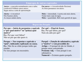 Empregos de outras expressões
Anexo→ concorda normalmente com o subst.
(variável).O bilhete estava anexo.
Segue anexa a carta de apresentação
Em anexo→ é invariável(não flexiona)
As fotos permanece em anexo.
Alerta→ é invariável
Nós ficamos alerta.
As moças andam alerta.
Meio→ intensidade. A porta está meio aberta.
Tomei meio copo de água.
Meia→ quantidade. Bebi meia garrafa de água.
Regras dos Porquês
Por que→ Início de perguntas e equivale
a “por qual motivo” ou “pelo(a) qual
motivo”
Ex.: Por que você faltou?
Não sei por que não quero ir.
Por quê→ Final de frases.
Ex.: Por quê faltou, por quê?
Nem ela sabe por quê?
Porque→ Nas respostas e equivale a
“pois”, indicando explicação ou causa.
Ex.: Não fui ao clube porque tenho que
estudar.
Fiz isso porque era necessário.
Porquê→ Função de substantivo, equivale
a “motivo” e vem precedido de:
Artigo→ O porquê de não ter falado, é
porque estou concentrado.
Pronome Adj.→ Este porquê é um
substantivo.
Numeral→ Existem quatro porquês.
 