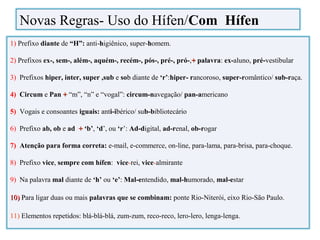 1) Prefixo diante de “H”: anti-higiênico, super-homem.
2) Prefixos ex-, sem-, além-, aquém-, recém-, pós-, pré-, pró-,++ palavra: ex-aluno, pré-vestibular
3) Prefixos hiper, inter, super ,sub e sobb diante de ‘r’:hiper- rancoroso, super-romântico/ sub-raça.
4) Circum e Pan ++ “m”, “n” e “vogal”: circum-navegação/ pan-americano
5) Vogais e consoantes iguais: anti-ibérico/ sub-bibliotecário
6) Prefixo ab, ob e ad ++ ‘‘b’, ‘d’, ou ‘r’: Ad-digital, ad-renal, ob-rogar
7) Atenção para forma correta: e-mail, e-commerce, on-line, para-lama, para-brisa, para-choque.
8) Prefixo vice, sempre com hífen: vice-rei, vice-almirante
9) Na palavra mal diante de ‘h’ ou ‘e’: Mal-entendido, mal-humorado, mal-estar
10)10) PPara ligar duas ou mais palavras que se combinam: ponte Rio-Niterói, eixo Rio-São Paulo.
11) Elementos repetidos: blá-blá-blá, zum-zum, reco-reco, lero-lero, lenga-lenga.
Novas Regras- Uso do Hífen/Com Hífen
 
