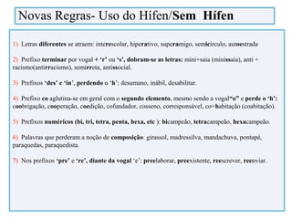 1) Letras diferentes se atraem: interescolar, hiperativo, superamigo, semicírculo, autoestrada
2) Prefixo terminar por vogal ++ ‘r’ ou ‘s’, dobram-se as letras:: mini+saia (minissaia), anti +
racismo(antirracismo), semirreta, antissocial.
3) Prefixos ‘des’ e ‘in’,’, perdendo o ‘o ‘h’:’: desumano, inábil, desabilitar.
4) Prefixo co aglutina-se em geral com o segundo elemento, mesmo sendo a vogal“o” e perde o ‘h’:
coobrigação, cooperação, coedição, cofundador, cosseno, corresponsável, co+habitação (coabitação).
5) Prefixos numéricos (bi, tri, tetra, penta, hexa, etc ):): bicampeão, tetracampeão, hexacampeão.
6) Palavras que perderam a noção de composição: girassol, madressilva, mandachuva, pontapé,
paraquedas, paraquedista.
7) Nos prefixos ‘pre’ e ‘re’, diante da vogal ‘e’: preelaborar, preexistente, reescrever, reenviar.
Novas Regras- Uso do Hífen/Sem Hífen
 