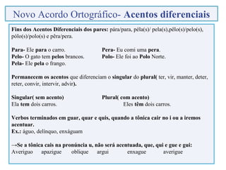 Fins dos Acentos Diferenciais dos pares: pára/para, péla(s)/ pela(s),pêlo(s)/pelo(s),
pólo(s)/polo(s) e pêra/pera.
Para- Ele para o carro. Pera- Eu comi uma pera.
Pelo- O gato tem pelos brancos. Polo- Ele foi ao Polo Norte.
Pela- Ele pela o frango.
Permanecem os acentos que diferenciam o singular do plural( ter, vir, manter, deter,
reter, convir, intervir, advir).
Singular( sem acento) Plural( com acento)
Ela tem dois carros. Eles têm dois carros.
Verbos terminados em guar, quar e quis, quando a tônica cair no i ou a iremos
acentuar.
Ex.: águo, delínquo, enxáguam
→Se a tônica cais na pronúncia u, não será acentuada, que, qui e gue e gui:
Averiguo apazigue oblique argui enxague averigue
Novo Acordo Ortográfico- Acentos diferenciais
 