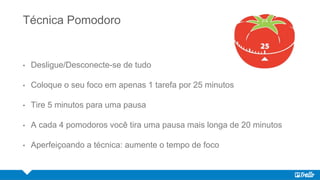 Técnica Pomodoro
• Desligue/Desconecte-se de tudo
• Coloque o seu foco em apenas 1 tarefa por 25 minutos
• Tire 5 minutos para uma pausa
• A cada 4 pomodoros você tira uma pausa mais longa de 20 minutos
• Aperfeiçoando a técnica: aumente o tempo de foco
 