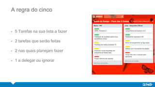 A regra do cinco
• 5 Tarefas na sua lista a fazer
• 2 tarefas que serão feitas
• 2 nas quais planejam fazer
• 1 a delegar ou ignorar
 