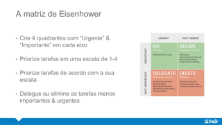 A matriz de Eisenhower
• Crie 4 quadrantes com “Urgente” &
“Importante” em cada eixo
• Priorize tarefas em uma escala de 1-4
• Priorize tarefas de acordo com a sua
escala
• Delegue ou elimine as tarefas menos
importantes & urgentes
 