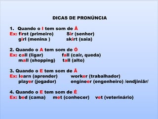DICAS DE PRONÚNCIA
1. Quando o I tem som de Â
Ex: first (primeiro) Sir (senhor)
girl (menina ) skirt (saia)
2. Quando o A tem som de Ó
Ex: call (ligar) fall (cair, queda)
mall (shopping) tall (alto)
3. Quando o E tem som de Ã
Ex: learn (aprender) worker (trabalhador)
player (jogador) engineer (engenheiro) /endjiniãr/
4. Quando o E tem som de É
Ex: bed (cama) met (conhecer) vet (veterinário)