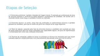 Etapas de Seleção
1) Entrevista preliminar: também chamada de triagem inicial. É realizada por profissionais da área
de recursos humanos e verificam-se dados pessoais e profissionais do candidato. De acordo com o
resultado obtido nessa etapa o candidato é aceito ou rejeitado.
2) Entrevista técnica: se aceito, nessa fase são verificados os conhecimentos técnicos e aptidões
pessoais do candidato, para que se avalie seu perfil em relação ao do cargo disponível.
3) Teste de seleção: passando pela fase da entrevista técnica o candidato será avaliado por meio
de testes específicos para que sejam analisadas suas capacidades lógicas, seu grau de argumentação
e verbalização bem como suas condições emocionais.
4) Técnicas de simulação: podem-se incluir no processo as técnicas de simulação para que sejam
avaliados aspectos comportamentais e de relacionamento das pessoas umas para com as outras.
 