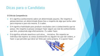 Dicas para o Candidato
O CHA da Competência
 O C significa conhecimento sobre um determinado assunto. Diz respeito à
pessoa dominar um determinado Know-how a respeito de algo que tenha valor
para empresa e para ela mesma. É o saber.
 O H significa habilidade para produzir resultados com o conhecimento que se
possui. Diz respeito à pessoa conseguir fazer algum uso real do conhecimento
que têm, produzindo algo efetivamente. É o saber fazer.
 O A significa atitude assertiva e pró ativa__ iniciativa. Diz respeito ao
indivíduo não esperar as coisas acontecerem ou alguém ter que dar ordens, e
fazer o que percebe que deve ser feito por conta própria. É o querer fazer.
 