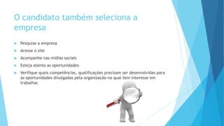 O candidato também seleciona a
empresa
 Pesquise a empresa
 Acesse o site
 Acompanhe nas mídias sociais
 Esteja atento as oportunidades
 Verifique quais competências, qualificações precisam ser desenvolvidas para
as oportunidades divulgadas pela organização na qual tem interesse em
trabalhar.
 