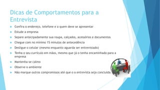 Dicas de Comportamentos para a
Entrevista
 Confira o endereço, telefone e a quem deve se apresentar
 Estude a empresa
 Separe antecipadamente sua roupa, calçados, acessórios e documentos
 Chegue com no mínimo 15 minutos de antecedência
 Desligue o celular (mesmo enquanto aguarda ser entrevistado)
 Tenha o seu currículo em mãos, mesmo que já o tenha encaminhado para a
empresa
 Mantenha-se calmo
 Observe o ambiente
 Não marque outros compromissos até que o a entrevista seja concluída.
 
