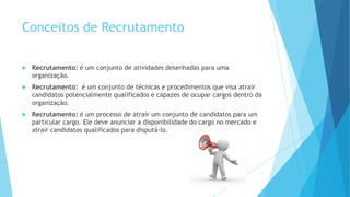 Conceitos de Recrutamento
 Recrutamento: é um conjunto de atividades desenhadas para uma
organização.
 Recrutamento: é um conjunto de técnicas e procedimentos que visa atrair
candidatos potencialmente qualificados e capazes de ocupar cargos dentro da
organização.
 Recrutamento: é um processo de atrair um conjunto de candidatos para um
particular cargo. Ele deve anunciar a disponibilidade do cargo no mercado e
atrair candidatos qualificados para disputá-lo.
 