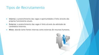 Tipos de Recrutamento
 Interno: o preenchimento das vagas e oportunidades é feito através dos
próprios funcionários atuais.
 Externo: o preenchimento das vagas é feito através da admissão de
candidatos externos.
 Misto: aborda tanto fontes internas como externas de recursos humanos.
 