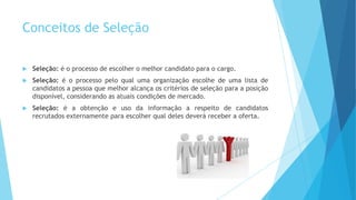 Conceitos de Seleção
 Seleção: é o processo de escolher o melhor candidato para o cargo.
 Seleção: é o processo pelo qual uma organização escolhe de uma lista de
candidatos a pessoa que melhor alcança os critérios de seleção para a posição
disponível, considerando as atuais condições de mercado.
 Seleção: é a obtenção e uso da informação a respeito de candidatos
recrutados externamente para escolher qual deles deverá receber a oferta.
 