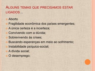 ALGUNS TEMAS QUE PRECISAMOS ESTAR
LIGADOS...

 Aborto
 Fragilidade econômica dos países emergentes;

 A única certeza é a incerteza;

 Convivendo com a dúvida;

 Sobrevivendo às crises;

 Buscando esperanças em meio ao sofrimento;

 Instabilidade psíquico-social;

 A dívida social;

 O desemprego;
 