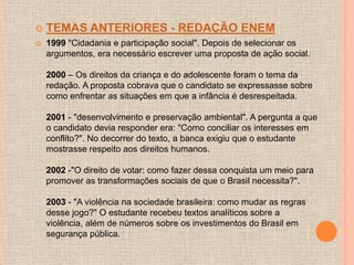    TEMAS ANTERIORES - REDAÇÃO ENEM
   1999 "Cidadania e participação social". Depois de selecionar os
    argumentos, era necessário escrever uma proposta de ação social.

    2000 – Os direitos da criança e do adolescente foram o tema da
    redação. A proposta cobrava que o candidato se expressasse sobre
    como enfrentar as situações em que a infância é desrespeitada.

    2001 - "desenvolvimento e preservação ambiental". A pergunta a que
    o candidato devia responder era: "Como conciliar os interesses em
    conflito?". No decorrer do texto, a banca exigiu que o estudante
    mostrasse respeito aos direitos humanos.

    2002 -"O direito de votar: como fazer dessa conquista um meio para
    promover as transformações sociais de que o Brasil necessita?".

    2003 - "A violência na sociedade brasileira: como mudar as regras
    desse jogo?" O estudante recebeu textos analíticos sobre a
    violência, além de números sobre os investimentos do Brasil em
    segurança pública.
 