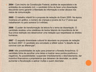    2004 - Com trecho da Constituição Federal, análise de especialista e de
    entidades da sociedade civil, o candidato tinha de fazer uma dissertação
    discutindo como garantir a liberdade de informação e evitar abusos nos
    meios de comunicação.

    2005 - O trabalho infantil foi a proposta de redação do Enem 2005. Na época,
    mostrava um gráfico, o número de crianças e jovens de 5 a 17 anos que
    trabalhavam no país somava 5,4 milhões.

    2006 - O poder de transformação da leitura foi o tema da dissertação. O
    candidato recebeu uma coletânea de textos falando da importância de ler.
    Sua única restrição era desenvolver uma redação que respeitasse os direitos
    humanos.

    2007 - O respeito diversidade cultural foi abordado na proposta de redação
    do Enem 2007. O candidato era convidado a refletir sobre "o desafio de se
    conviver com as diferenças".

    2008- três possibilidades de ação para preservar a floresta Amazônica. O
    candidato tinha de escolher uma delas e mostrar seus pontos positivos e
    negativos. As possibilidades: suspender imediatamente o desmatamento; dar
    incentivo financeiros a proprietários que deixarem de desmatar; ou ainda
    aumentar a fiscalização e aplicar multas a quem desmatar.
 